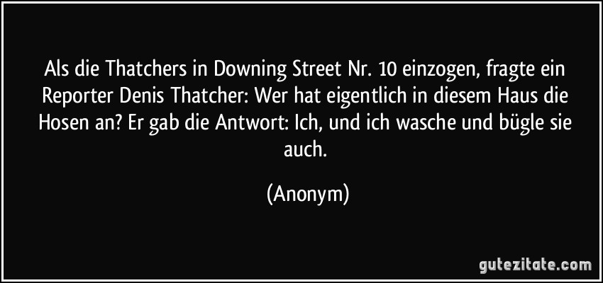 Als die Thatchers in Downing Street Nr. 10 einzogen, fragte ein Reporter Denis Thatcher: Wer hat eigentlich in diesem Haus die Hosen an? Er gab die Antwort: Ich, und ich wasche und bügle sie auch. (Anonym)