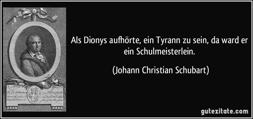 Als Dionys aufhörte, ein Tyrann zu sein, da ward er ein Schulmeisterlein. (Johann Christian Schubart)
