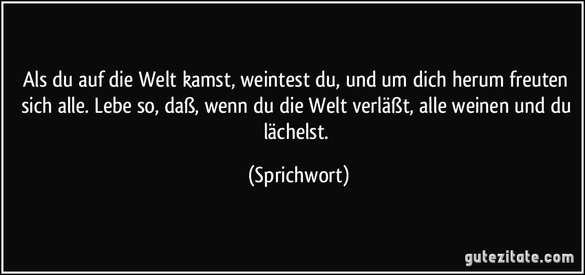 Als du auf die Welt kamst, weintest du, und um dich herum freuten sich alle. Lebe so, daß, wenn du die Welt verläßt, alle weinen und du lächelst. (Sprichwort)