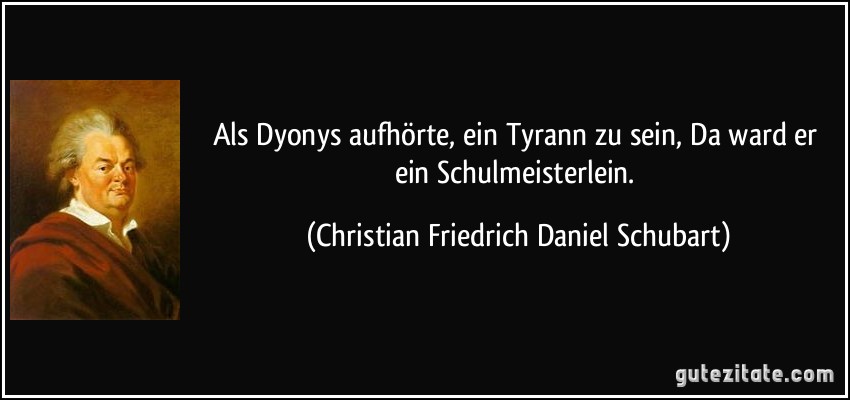 Als Dyonys aufhörte, ein Tyrann zu sein, Da ward er ein Schulmeisterlein. (Christian Friedrich Daniel Schubart)