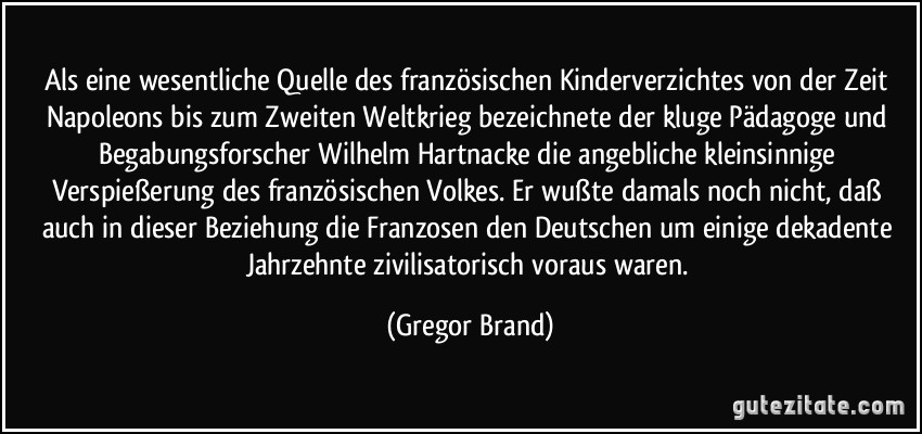 Als eine wesentliche Quelle des französischen Kinderverzichtes von der Zeit Napoleons bis zum Zweiten Weltkrieg bezeichnete der kluge Pädagoge und Begabungsforscher Wilhelm Hartnacke die angebliche kleinsinnige Verspießerung des französischen Volkes. Er wußte damals noch nicht, daß auch in dieser Beziehung die Franzosen den Deutschen um einige dekadente Jahrzehnte zivilisatorisch voraus waren. (Gregor Brand)