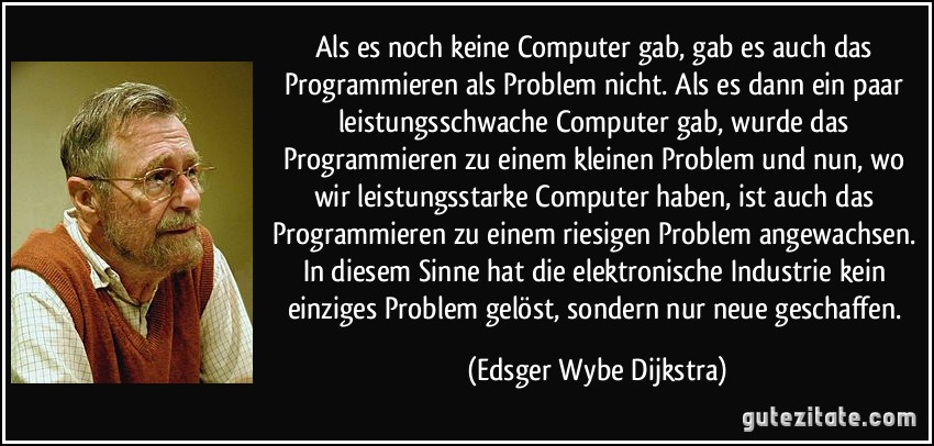 Als es noch keine Computer gab, gab es auch das Programmieren als Problem nicht. Als es dann ein paar leistungsschwache Computer gab, wurde das Programmieren zu einem kleinen Problem und nun, wo wir leistungsstarke Computer haben, ist auch das Programmieren zu einem riesigen Problem angewachsen. In diesem Sinne hat die elektronische Industrie kein einziges Problem gelöst, sondern nur neue geschaffen. (Edsger Wybe Dijkstra)