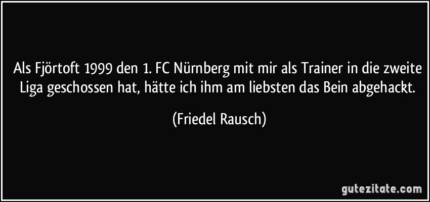 Als Fjörtoft 1999 den 1. FC Nürnberg mit mir als Trainer in die zweite Liga geschossen hat, hätte ich ihm am liebsten das Bein abgehackt. (Friedel Rausch)