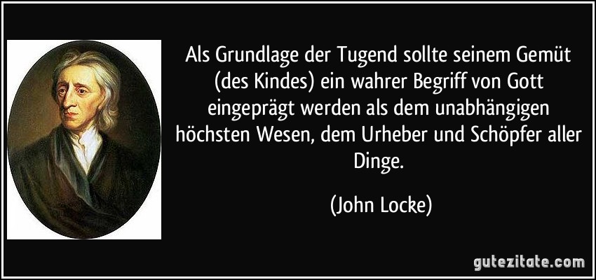 Als Grundlage der Tugend sollte seinem Gemüt (des Kindes) ein wahrer Begriff von Gott eingeprägt werden als dem unabhängigen höchsten Wesen, dem Urheber und Schöpfer aller Dinge. (John Locke)