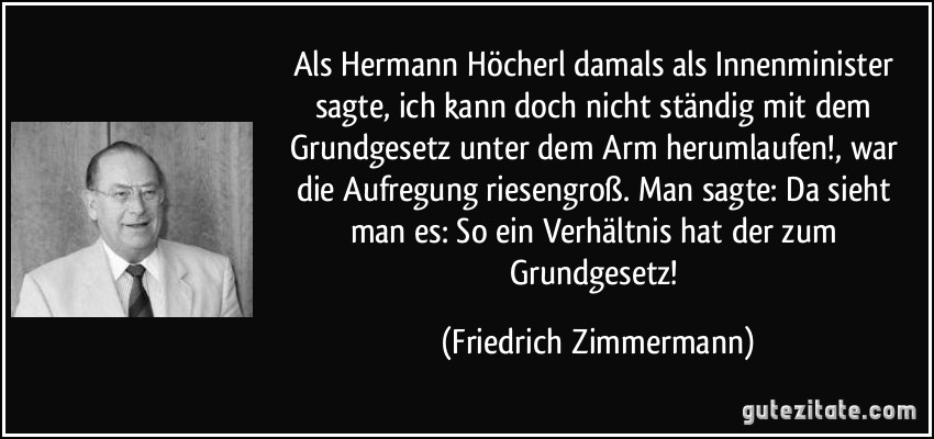 Als Hermann Höcherl damals als Innenminister sagte, ich kann doch nicht ständig mit dem Grundgesetz unter dem Arm herumlaufen!, war die Aufregung riesengroß. Man sagte: Da sieht man es: So ein Verhältnis hat der zum Grundgesetz! (Friedrich Zimmermann)