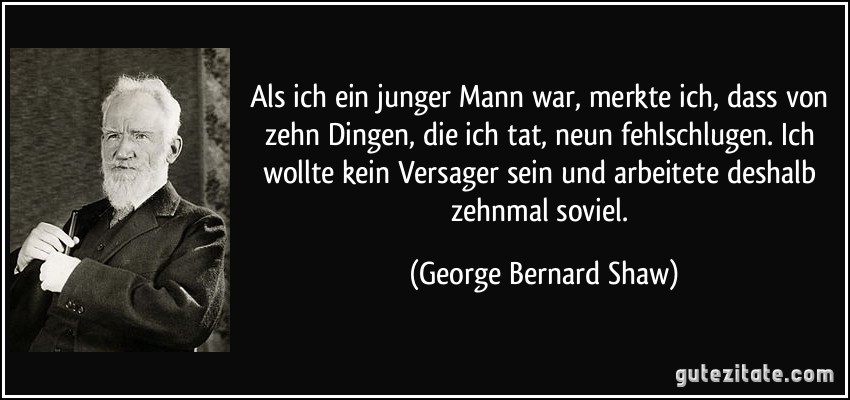 Als ich ein junger Mann war, merkte ich, dass von zehn Dingen, die ich tat, neun fehlschlugen. Ich wollte kein Versager sein und arbeitete deshalb zehnmal soviel. (George Bernard Shaw)