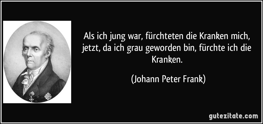 Als ich jung war, fürchteten die Kranken mich, jetzt, da ich grau geworden bin, fürchte ich die Kranken. (Johann Peter Frank)