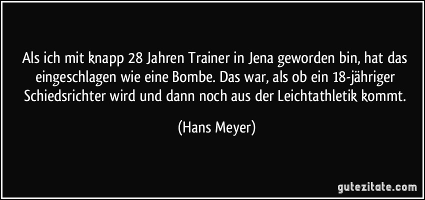 Als ich mit knapp 28 Jahren Trainer in Jena geworden bin, hat das eingeschlagen wie eine Bombe. Das war, als ob ein 18-jähriger Schiedsrichter wird und dann noch aus der Leichtathletik kommt. (Hans Meyer)