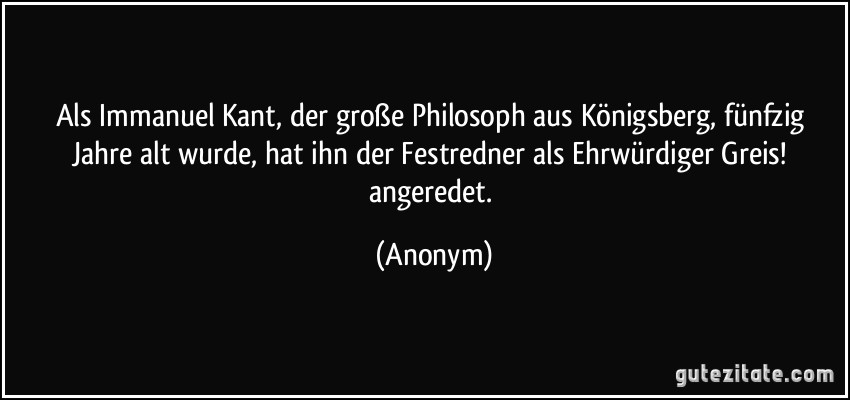 Als Immanuel Kant, der große Philosoph aus Königsberg, fünfzig Jahre alt wurde, hat ihn der Festredner als Ehrwürdiger Greis! angeredet. (Anonym)