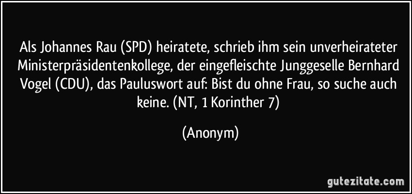 Als Johannes Rau (SPD) heiratete, schrieb ihm sein unverheirateter Ministerpräsidentenkollege, der eingefleischte Junggeselle Bernhard Vogel (CDU), das Pauluswort auf: Bist du ohne Frau, so suche auch keine. (NT, 1 Korinther 7) (Anonym)