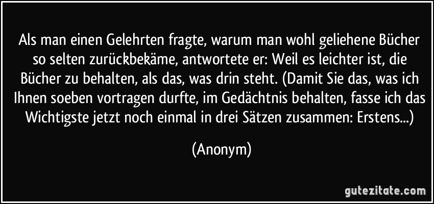 Als man einen Gelehrten fragte, warum man wohl geliehene Bücher so selten zurückbekäme, antwortete er: Weil es leichter ist, die Bücher zu behalten, als das, was drin steht. (Damit Sie das, was ich Ihnen soeben vortragen durfte, im Gedächtnis behalten, fasse ich das Wichtigste jetzt noch einmal in drei Sätzen zusammen: Erstens...) (Anonym)