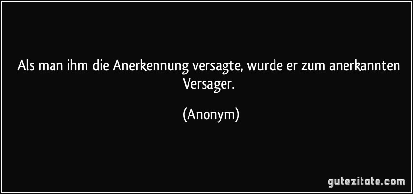 Als man ihm die Anerkennung versagte, wurde er zum anerkannten Versager. (Anonym)