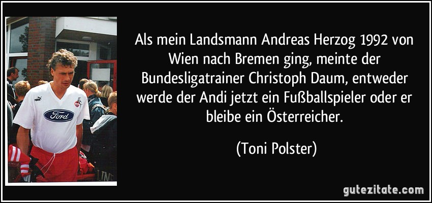 Als mein Landsmann Andreas Herzog 1992 von Wien nach Bremen ging, meinte der Bundesligatrainer Christoph Daum, entweder werde der Andi jetzt ein Fußballspieler oder er bleibe ein Österreicher. (Toni Polster)