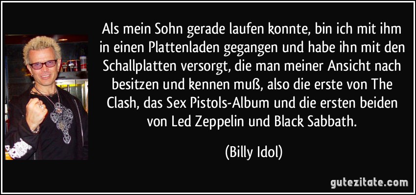 Als mein Sohn gerade laufen konnte, bin ich mit ihm in einen Plattenladen gegangen und habe ihn mit den Schallplatten versorgt, die man meiner Ansicht nach besitzen und kennen muß, also die erste von The Clash, das Sex Pistols-Album und die ersten beiden von Led Zeppelin und Black Sabbath. (Billy Idol)