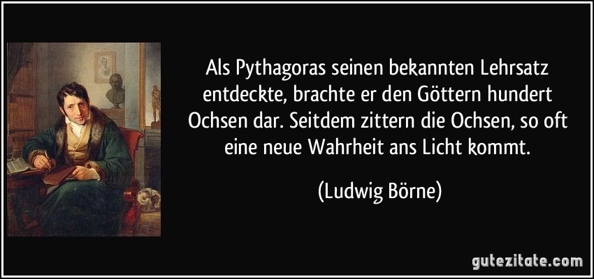 Als Pythagoras seinen bekannten Lehrsatz entdeckte, brachte er den Göttern hundert Ochsen dar. Seitdem zittern die Ochsen, so oft eine neue Wahrheit ans Licht kommt. (Ludwig Börne)