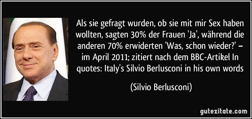 Als sie gefragt wurden, ob sie mit mir Sex haben wollten, sagten 30% der Frauen 'Ja', während die anderen 70% erwiderten 'Was, schon wieder?' – im April 2011; zitiert nach dem BBC-Artikel In quotes: Italy's Silvio Berlusconi in his own words (Silvio Berlusconi)
