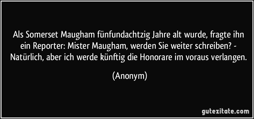 Als Somerset Maugham fünfundachtzig Jahre alt wurde, fragte ihn ein Reporter: Mister Maugham, werden Sie weiter schreiben? - Natürlich, aber ich werde künftig die Honorare im voraus verlangen. (Anonym)