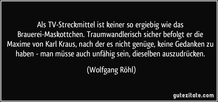 Als TV-Streckmittel ist keiner so ergiebig wie das Brauerei-Maskottchen. Traumwandlerisch sicher befolgt er die Maxime von Karl Kraus, nach der es nicht genüge, keine Gedanken zu haben - man müsse auch unfähig sein, dieselben auszudrücken. (Wolfgang Röhl)