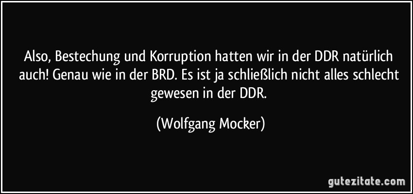 Also, Bestechung und Korruption hatten wir in der DDR natürlich auch! Genau wie in der BRD. Es ist ja schließlich nicht alles schlecht gewesen in der DDR. (Wolfgang Mocker)