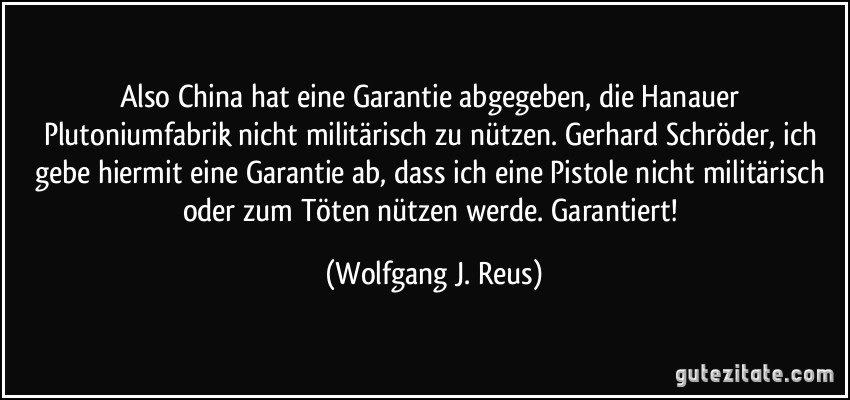 Also China hat eine Garantie abgegeben, die Hanauer Plutoniumfabrik nicht militärisch zu nützen. Gerhard Schröder, ich gebe hiermit eine Garantie ab, dass ich eine Pistole nicht militärisch oder zum Töten nützen werde. Garantiert! (Wolfgang J. Reus)