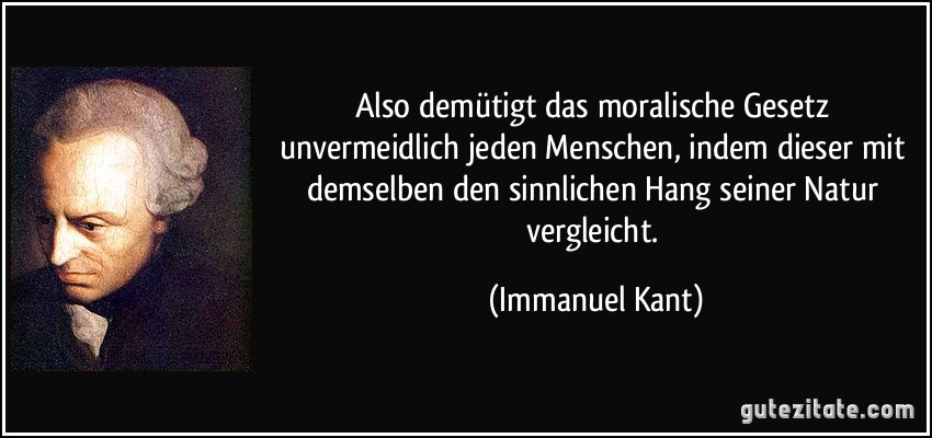 Also demütigt das moralische Gesetz unvermeidlich jeden Menschen, indem dieser mit demselben den sinnlichen Hang seiner Natur vergleicht. (Immanuel Kant)