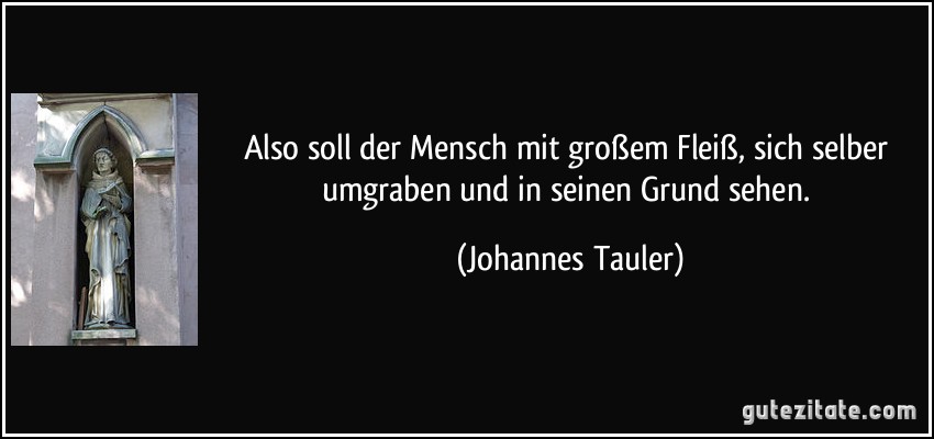 Also soll der Mensch mit großem Fleiß, sich selber umgraben und in seinen Grund sehen. (Johannes Tauler)