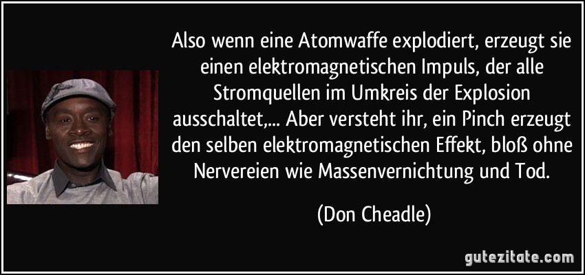 Also wenn eine Atomwaffe explodiert, erzeugt sie einen elektromagnetischen Impuls, der alle Stromquellen im Umkreis der Explosion ausschaltet,... Aber versteht ihr, ein Pinch erzeugt den selben elektromagnetischen Effekt, bloß ohne Nervereien wie Massenvernichtung und Tod. (Don Cheadle)