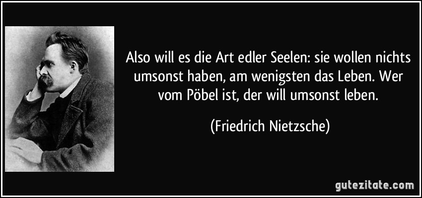 Also will es die Art edler Seelen: sie wollen nichts umsonst haben, am wenigsten das Leben. Wer vom Pöbel ist, der will umsonst leben. (Friedrich Nietzsche)