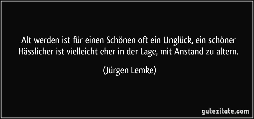 Alt werden ist für einen Schönen oft ein Unglück, ein schöner Hässlicher ist vielleicht eher in der Lage, mit Anstand zu altern. (Jürgen Lemke)