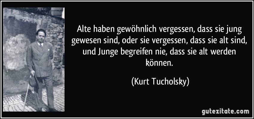 Alte haben gewöhnlich vergessen, dass sie jung gewesen sind, oder sie vergessen, dass sie alt sind, und Junge begreifen nie, dass sie alt werden können. (Kurt Tucholsky)