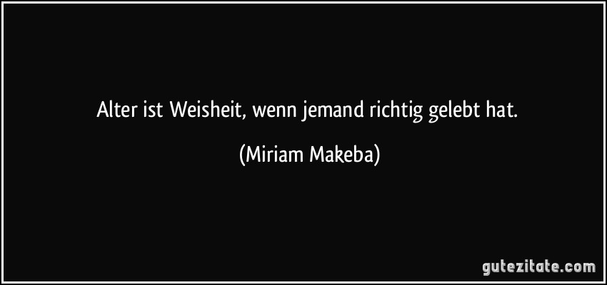 Alter ist Weisheit, wenn jemand richtig gelebt hat. (Miriam Makeba)