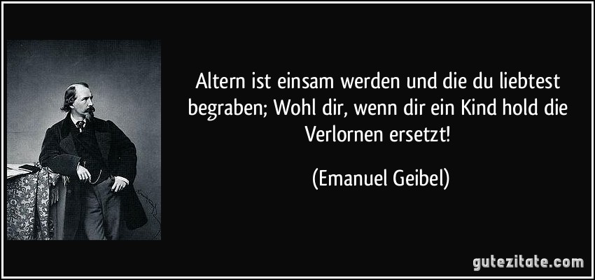 Altern ist einsam werden und die du liebtest begraben; Wohl dir, wenn dir ein Kind hold die Verlornen ersetzt! (Emanuel Geibel)