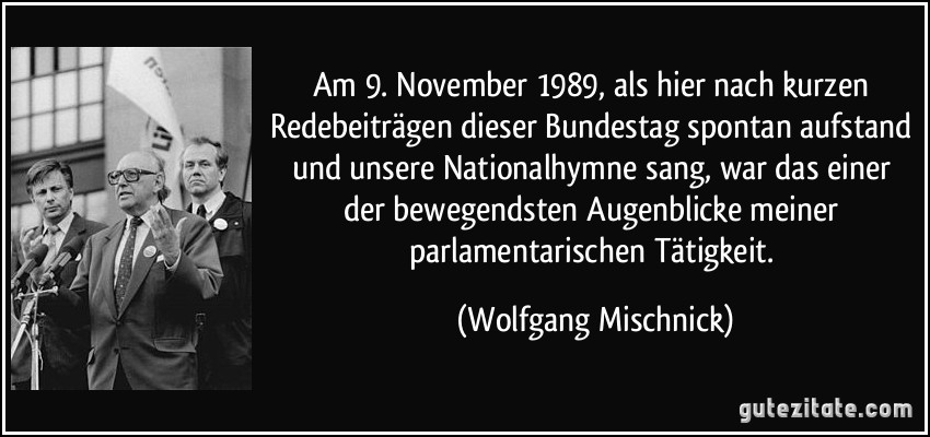 Am 9. November 1989, als hier nach kurzen Redebeiträgen dieser Bundestag spontan aufstand und unsere Nationalhymne sang, war das einer der bewegendsten Augenblicke meiner parlamentarischen Tätigkeit. (Wolfgang Mischnick)
