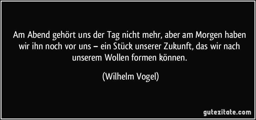 Am Abend gehört uns der Tag nicht mehr, aber am Morgen haben wir ihn noch vor uns – ein Stück unserer Zukunft, das wir nach unserem Wollen formen können. (Wilhelm Vogel)