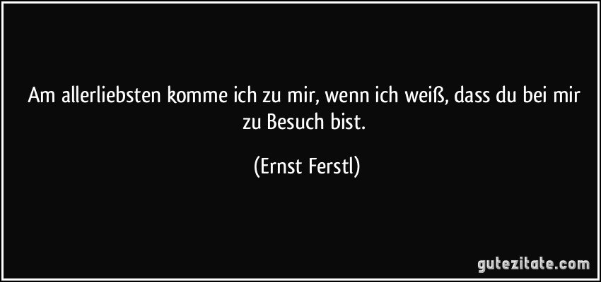 Am allerliebsten komme ich zu mir, wenn ich weiß, dass du bei mir zu Besuch bist. (Ernst Ferstl)