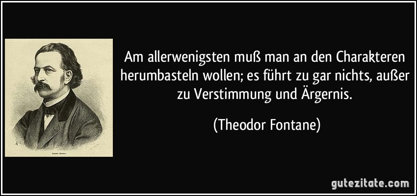 Am allerwenigsten muß man an den Charakteren herumbasteln wollen; es führt zu gar nichts, außer zu Verstimmung und Ärgernis. (Theodor Fontane)