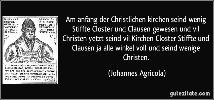 Am anfang der Christlichen kirchen seind wenig Stiffte Closter und Clausen gewesen und vil Christen yetzt seind vil Kirchen Closter Stiffte und Clausen ja alle winkel voll und seind wenige Christen. (Johannes Agricola)