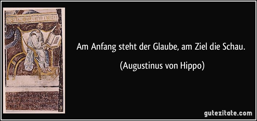 Am Anfang steht der Glaube, am Ziel die Schau. (Augustinus von Hippo)