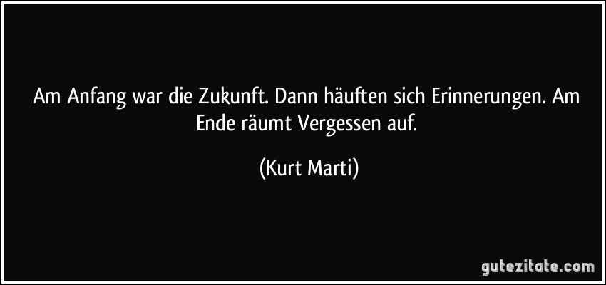 Am Anfang war die Zukunft. Dann häuften sich Erinnerungen. Am Ende räumt Vergessen auf. (Kurt Marti)