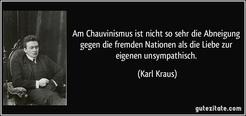 Am Chauvinismus ist nicht so sehr die Abneigung gegen die fremden Nationen als die Liebe zur eigenen unsympathisch. (Karl Kraus)