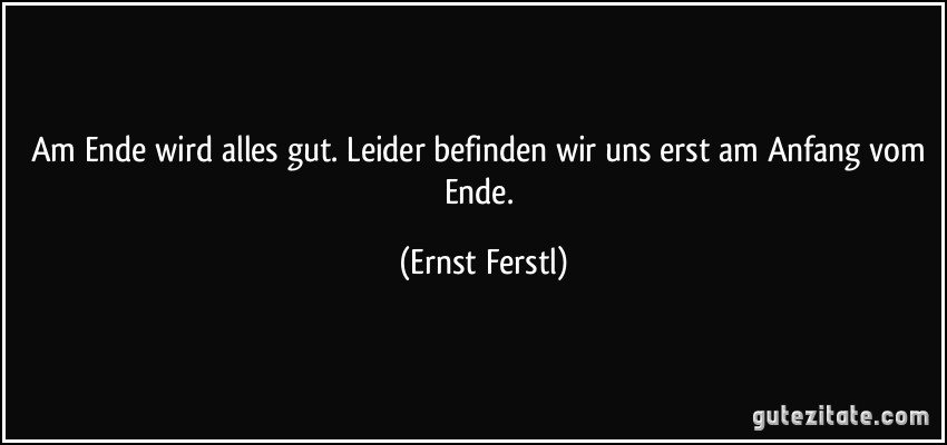 Am Ende wird alles gut. Leider befinden wir uns erst am Anfang vom Ende. (Ernst Ferstl)