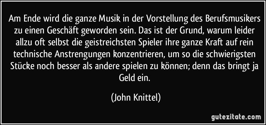 Am Ende wird die ganze Musik in der Vorstellung des Berufsmusikers zu einen Geschäft geworden sein. Das ist der Grund, warum leider allzu oft selbst die geistreichsten Spieler ihre ganze Kraft auf rein technische Anstrengungen konzentrieren, um so die schwierigsten Stücke noch besser als andere spielen zu können; denn das bringt ja Geld ein. (John Knittel)