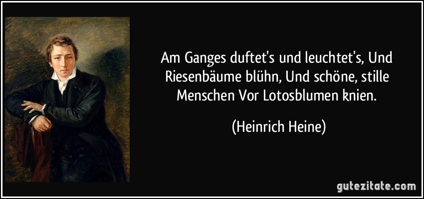 Am Ganges duftet's und leuchtet's, Und Riesenbäume blühn, Und schöne, stille Menschen Vor Lotosblumen knien. (Heinrich Heine)