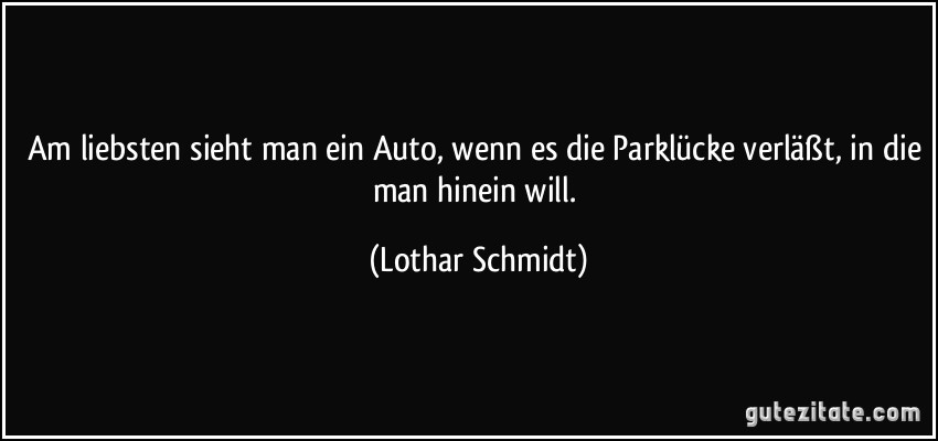 Am liebsten sieht man ein Auto, wenn es die Parklücke verläßt, in die man hinein will. (Lothar Schmidt)