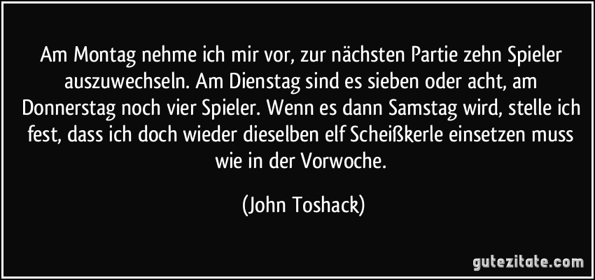 Am Montag nehme ich mir vor, zur nächsten Partie zehn Spieler auszuwechseln. Am Dienstag sind es sieben oder acht, am Donnerstag noch vier Spieler. Wenn es dann Samstag wird, stelle ich fest, dass ich doch wieder dieselben elf Scheißkerle einsetzen muss wie in der Vorwoche. (John Toshack)