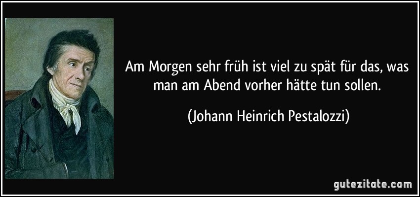 Am Morgen sehr früh ist viel zu spät für das, was man am Abend vorher hätte tun sollen. (Johann Heinrich Pestalozzi)