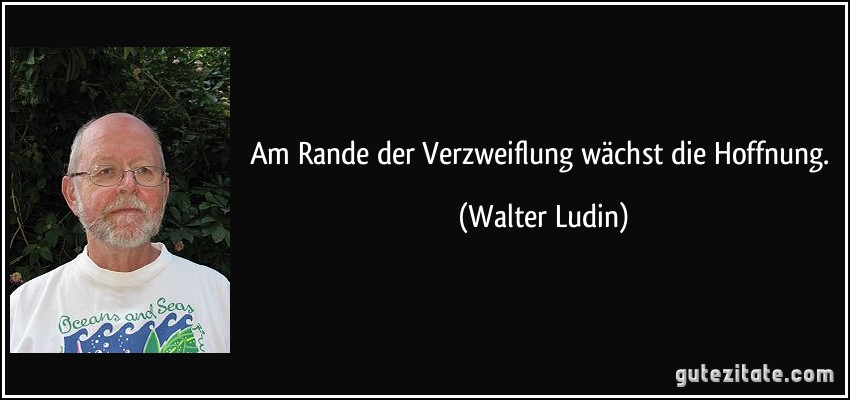 Am Rande der Verzweiflung wächst die Hoffnung. (Walter Ludin)