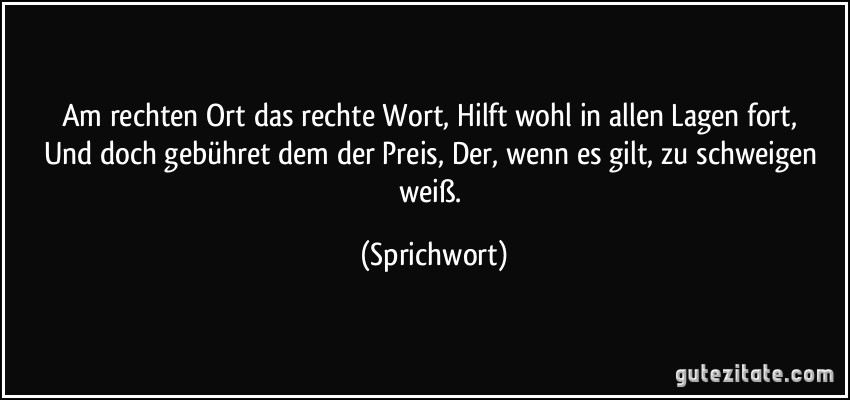 Am rechten Ort das rechte Wort,/ Hilft wohl in allen Lagen fort,/ Und doch gebühret dem der Preis,/ Der, wenn es gilt, zu schweigen weiß. (Sprichwort)