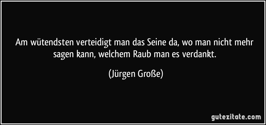 Am wütendsten verteidigt man das Seine da, wo man nicht mehr sagen kann, welchem Raub man es verdankt. (Jürgen Große)