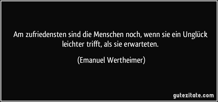 Am zufriedensten sind die Menschen noch, wenn sie ein Unglück leichter trifft, als sie erwarteten. (Emanuel Wertheimer)